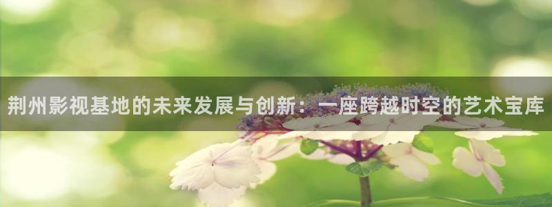 五杀影院手机：荆州影视基地的未来发展与创新：一座跨越时空的艺术宝库